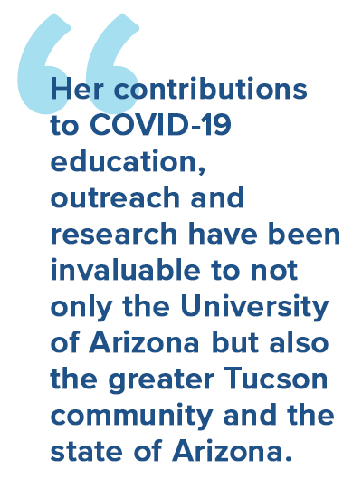 Her contributions to COVID-19 education, outreach and research have been invaluable to not only the University of Arizona but also the greater Tucson community and the state of Arizona.