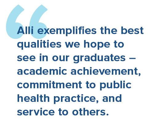 Alli exemplifies the best qualities we hope to see in our graduates – academic achievement, commitment to public health practice, and service to others.