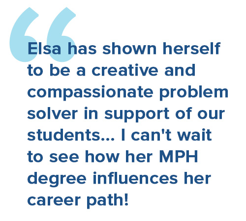 Elsa has shown herself to be a creative and compassionate problem solver in support of our students... I can't wait to see how her MPH degree influences her career path!