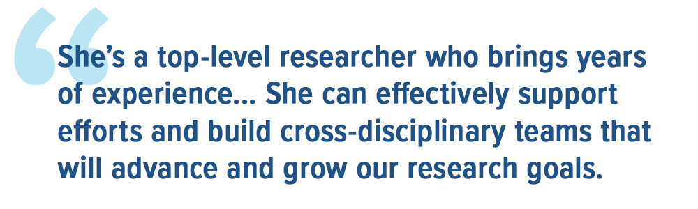  She’s a top-level researcher who brings years of experience... She can effectively support efforts and build cross-disciplinary teams that will advance and grow our research goals.